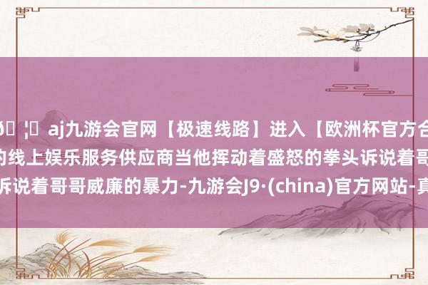 🦄aj九游会官网【极速线路】进入【欧洲杯官方合作网站】华人市场最大的线上娱乐服务供应商当他挥动着盛怒的拳头诉说着哥哥威廉的暴力-九游会J9·(china)官方网站-真人游戏第一品牌