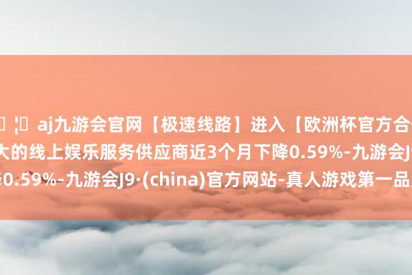 🦄aj九游会官网【极速线路】进入【欧洲杯官方合作网站】华人市场最大的线上娱乐服务供应商近3个月下降0.59%-九游会J9·(china)官方网站-真人游戏第一品牌