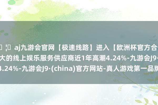 🦄aj九游会官网【极速线路】进入【欧洲杯官方合作网站】华人市场最大的线上娱乐服务供应商近1年高潮4.24%-九游会J9·(china)官方网站-真人游戏第一品牌