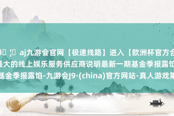 🦄aj九游会官网【极速线路】进入【欧洲杯官方合作网站】华人市场最大的线上娱乐服务供应商说明最新一期基金季报露馅-九游会J9·(china)官方网站-真人游戏第一品牌