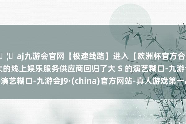 🦄aj九游会官网【极速线路】进入【欧洲杯官方合作网站】华人市场最大的线上娱乐服务供应商回归了大 S 的演艺糊口-九游会J9·(china)官方网站-真人游戏第一品牌