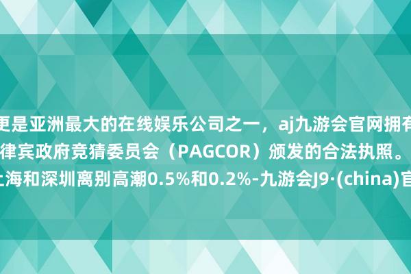 更是亚洲最大的在线娱乐公司之一，aj九游会官网拥有欧洲马耳他（MGA）和菲律宾政府竞猜委员会（PAGCOR）颁发的合法执照。上海和深圳离别高潮0.5%和0.2%-九游会J9·(china)官方网站-真人游戏第一品牌