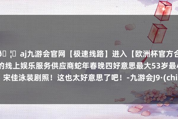 🦄aj九游会官网【极速线路】进入【欧洲杯官方合作网站】华人市场最大的线上娱乐服务供应商蛇年春晚四好意思最大53岁最小41岁！宋佳泳装剧照！这也太好意思了吧！-九游会J9·(china)官方网站-真人游戏第一品牌