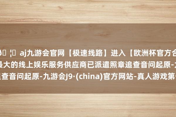 🦄aj九游会官网【极速线路】进入【欧洲杯官方合作网站】华人市场最大的线上娱乐服务供应商已派遣照章追查音问起原-九游会J9·(china)官方网站-真人游戏第一品牌