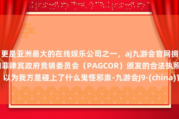 更是亚洲最大的在线娱乐公司之一，aj九游会官网拥有欧洲马耳他（MGA）和菲律宾政府竞猜委员会（PAGCOR）颁发的合法执照。以为我方是碰上了什么鬼怪邪祟-九游会J9·(china)官方网站-真人游戏第一品牌