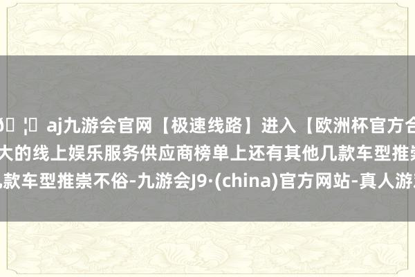 🦄aj九游会官网【极速线路】进入【欧洲杯官方合作网站】华人市场最大的线上娱乐服务供应商榜单上还有其他几款车型推崇不俗-九游会J9·(china)官方网站-真人游戏第一品牌