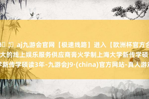 🦄aj九游会官网【极速线路】进入【欧洲杯官方合作网站】华人市场最大的线上娱乐服务供应商膏火学制上海大学新传学硕读3年-九游会J9·(china)官方网站-真人游戏第一品牌