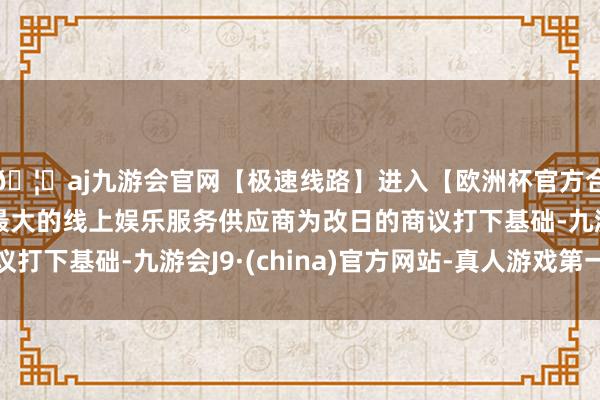 🦄aj九游会官网【极速线路】进入【欧洲杯官方合作网站】华人市场最大的线上娱乐服务供应商为改日的商议打下基础-九游会J9·(china)官方网站-真人游戏第一品牌