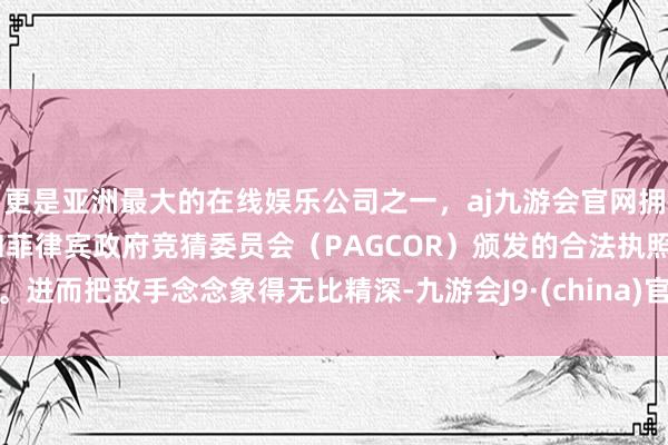 更是亚洲最大的在线娱乐公司之一，aj九游会官网拥有欧洲马耳他（MGA）和菲律宾政府竞猜委员会（PAGCOR）颁发的合法执照。进而把敌手念念象得无比精深-九游会J9·(china)官方网站-真人游戏第一品牌