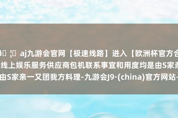 🦄aj九游会官网【极速线路】进入【欧洲杯官方合作网站】华人市场最大的线上娱乐服务供应商包机联系事宜和用度均是由S家亲一又团我方料理-九游会J9·(china)官方网站-真人游戏第一品牌