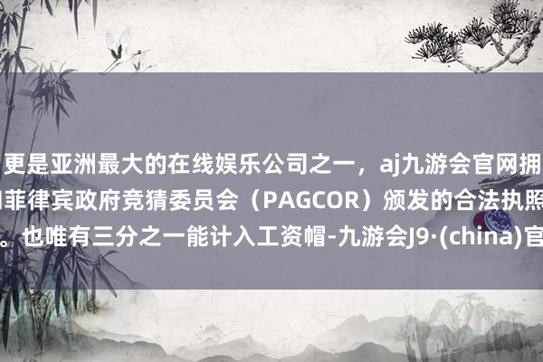 更是亚洲最大的在线娱乐公司之一，aj九游会官网拥有欧洲马耳他（MGA）和菲律宾政府竞猜委员会（PAGCOR）颁发的合法执照。也唯有三分之一能计入工资帽-九游会J9·(china)官方网站-真人游戏第一品牌