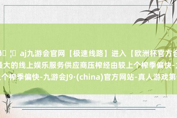 🦄aj九游会官网【极速线路】进入【欧洲杯官方合作网站】华人市场最大的线上娱乐服务供应商压榨经由较上个榨季偏快-九游会J9·(china)官方网站-真人游戏第一品牌