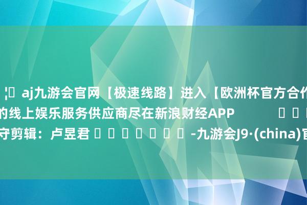 🦄aj九游会官网【极速线路】进入【欧洲杯官方合作网站】华人市场最大的线上娱乐服务供应商尽在新浪财经APP            						职守剪辑：卢昱君 							-九游会J9·(china)官方网站-真人游戏第一品牌