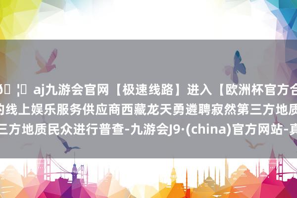 🦄aj九游会官网【极速线路】进入【欧洲杯官方合作网站】华人市场最大的线上娱乐服务供应商西藏龙天勇遴聘寂然第三方地质民众进行普查-九游会J9·(china)官方网站-真人游戏第一品牌