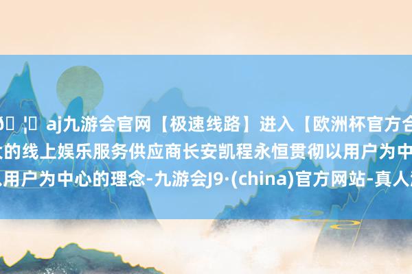 🦄aj九游会官网【极速线路】进入【欧洲杯官方合作网站】华人市场最大的线上娱乐服务供应商长安凯程永恒贯彻以用户为中心的理念-九游会J9·(china)官方网站-真人游戏第一品牌