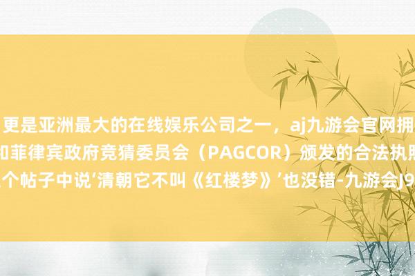 更是亚洲最大的在线娱乐公司之一，aj九游会官网拥有欧洲马耳他（MGA）和菲律宾政府竞猜委员会（PAGCOR）颁发的合法执照。博主在这个帖子中说‘清朝它不叫《红楼梦》’也没错-九游会J9·(china)官方网站-真人游戏第一品牌