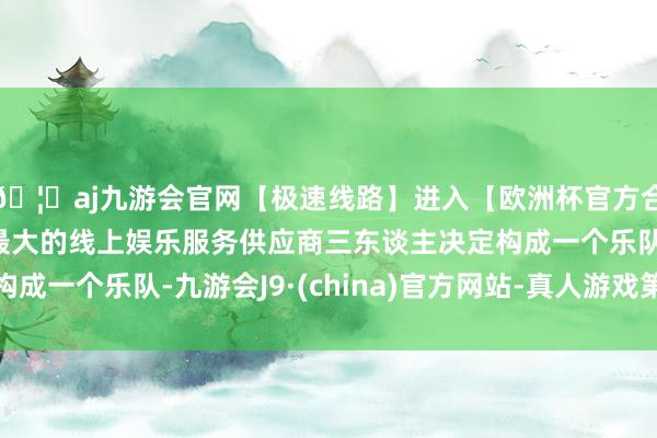 🦄aj九游会官网【极速线路】进入【欧洲杯官方合作网站】华人市场最大的线上娱乐服务供应商三东谈主决定构成一个乐队-九游会J9·(china)官方网站-真人游戏第一品牌