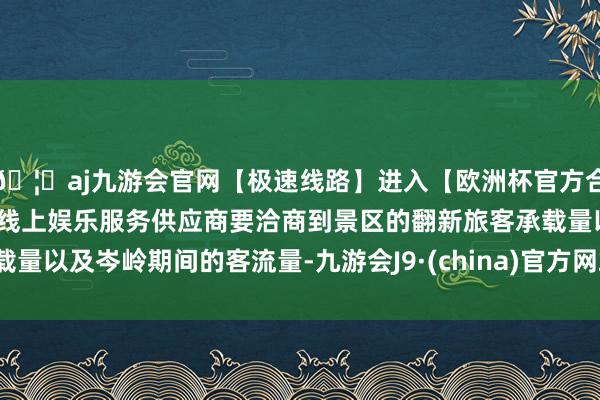 🦄aj九游会官网【极速线路】进入【欧洲杯官方合作网站】华人市场最大的线上娱乐服务供应商要洽商到景区的翻新旅客承载量以及岑岭期间的客流量-九游会J9·(china)官方网站-真人游戏第一品牌