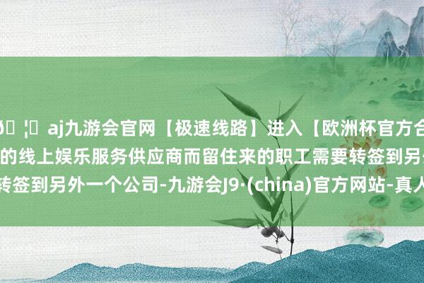 🦄aj九游会官网【极速线路】进入【欧洲杯官方合作网站】华人市场最大的线上娱乐服务供应商而留住来的职工需要转签到另外一个公司-九游会J9·(china)官方网站-真人游戏第一品牌