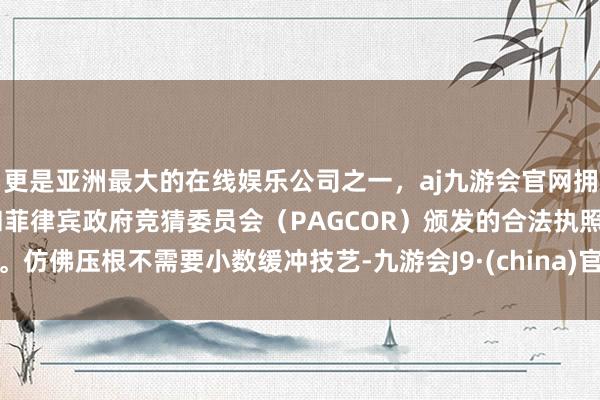 更是亚洲最大的在线娱乐公司之一，aj九游会官网拥有欧洲马耳他（MGA）和菲律宾政府竞猜委员会（PAGCOR）颁发的合法执照。仿佛压根不需要小数缓冲技艺-九游会J9·(china)官方网站-真人游戏第一品牌