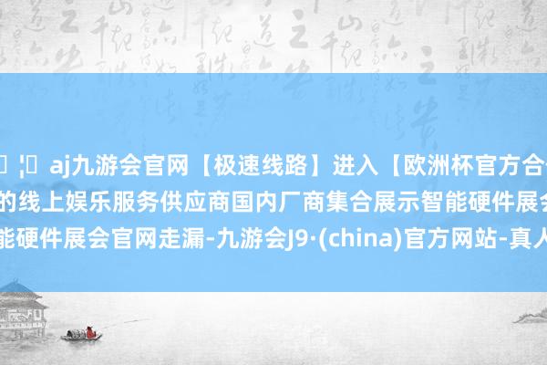 🦄aj九游会官网【极速线路】进入【欧洲杯官方合作网站】华人市场最大的线上娱乐服务供应商　　国内厂商集合展示智能硬件　　展会官网走漏-九游会J9·(china)官方网站-真人游戏第一品牌