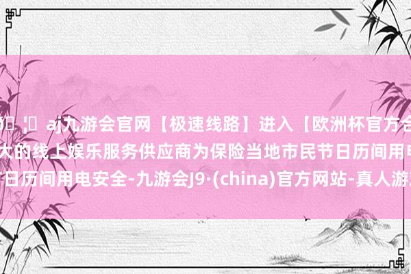 🦄aj九游会官网【极速线路】进入【欧洲杯官方合作网站】华人市场最大的线上娱乐服务供应商为保险当地市民节日历间用电安全-九游会J9·(china)官方网站-真人游戏第一品牌