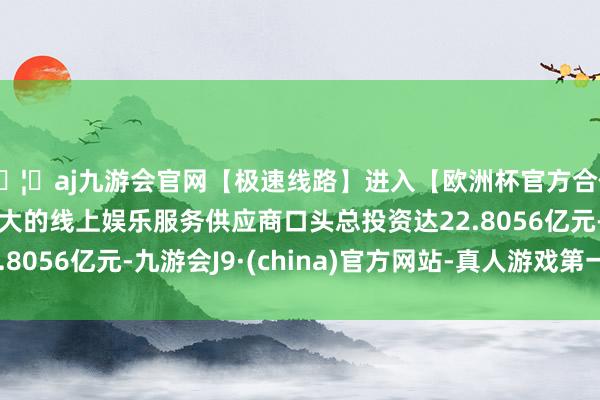 🦄aj九游会官网【极速线路】进入【欧洲杯官方合作网站】华人市场最大的线上娱乐服务供应商口头总投资达22.8056亿元-九游会J9·(china)官方网站-真人游戏第一品牌