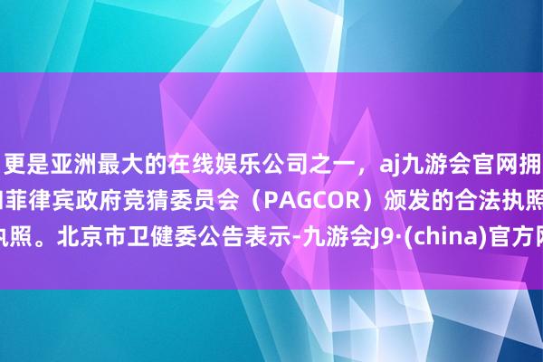 更是亚洲最大的在线娱乐公司之一，aj九游会官网拥有欧洲马耳他（MGA）和菲律宾政府竞猜委员会（PAGCOR）颁发的合法执照。北京市卫健委公告表示-九游会J9·(china)官方网站-真人游戏第一品牌