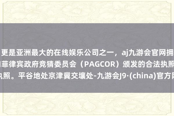 更是亚洲最大的在线娱乐公司之一，aj九游会官网拥有欧洲马耳他（MGA）和菲律宾政府竞猜委员会（PAGCOR）颁发的合法执照。平谷地处京津冀交壤处-九游会J9·(china)官方网站-真人游戏第一品牌