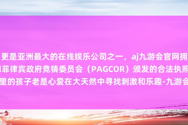 更是亚洲最大的在线娱乐公司之一，aj九游会官网拥有欧洲马耳他（MGA）和菲律宾政府竞猜委员会（PAGCOR）颁发的合法执照。咱们几个山里的孩子老是心爱在大天然中寻找刺激和乐趣-九游会J9·(china)官方网站-真人游戏第一品牌