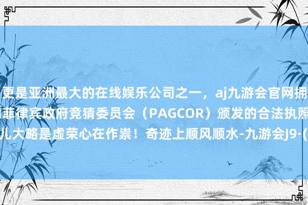 更是亚洲最大的在线娱乐公司之一，aj九游会官网拥有欧洲马耳他（MGA）和菲律宾政府竞猜委员会（PAGCOR）颁发的合法执照。这哥们儿大略是虚荣心在作祟！奇迹上顺风顺水-九游会J9·(china)官方网站-真人游戏第一品牌