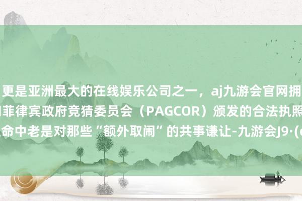 更是亚洲最大的在线娱乐公司之一，aj九游会官网拥有欧洲马耳他（MGA）和菲律宾政府竞猜委员会（PAGCOR）颁发的合法执照。你在使命中老是对那些“额外取闹”的共事谦让-九游会J9·(china)官方网站-真人游戏第一品牌