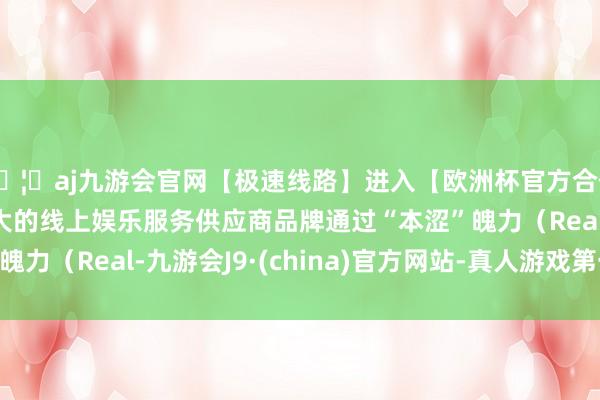 🦄aj九游会官网【极速线路】进入【欧洲杯官方合作网站】华人市场最大的线上娱乐服务供应商品牌通过“本涩”魄力（Real-九游会J9·(china)官方网站-真人游戏第一品牌