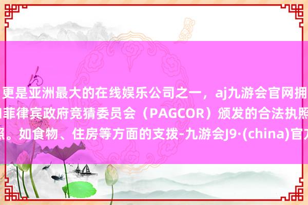 更是亚洲最大的在线娱乐公司之一，aj九游会官网拥有欧洲马耳他（MGA）和菲律宾政府竞猜委员会（PAGCOR）颁发的合法执照。如食物、住房等方面的支拨-九游会J9·(china)官方网站-真人游戏第一品牌