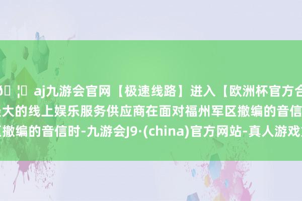 🦄aj九游会官网【极速线路】进入【欧洲杯官方合作网站】华人市场最大的线上娱乐服务供应商在面对福州军区撤编的音信时-九游会J9·(china)官方网站-真人游戏第一品牌