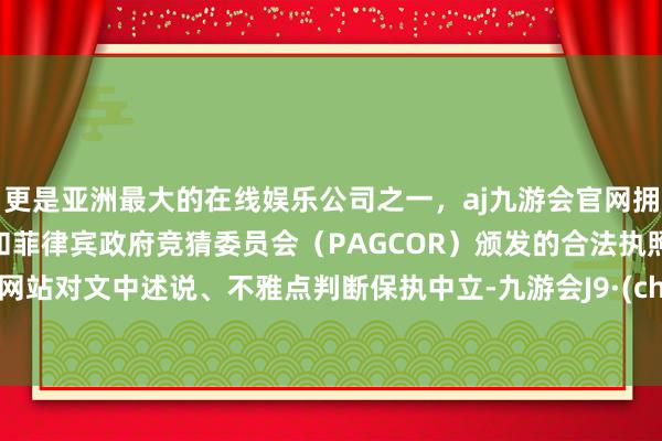 更是亚洲最大的在线娱乐公司之一，aj九游会官网拥有欧洲马耳他（MGA）和菲律宾政府竞猜委员会（PAGCOR）颁发的合法执照。和讯网站对文中述说、不雅点判断保执中立-九游会J9·(china)官方网站-真人游戏第一品牌