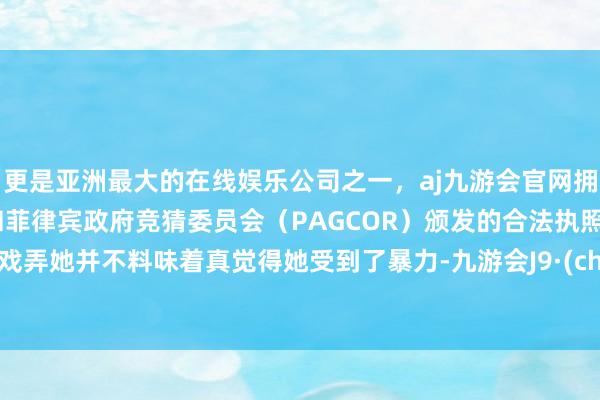 更是亚洲最大的在线娱乐公司之一，aj九游会官网拥有欧洲马耳他（MGA）和菲律宾政府竞猜委员会（PAGCOR）颁发的合法执照。公共戏弄她并不料味着真觉得她受到了暴力-九游会J9·(china)官方网站-真人游戏第一品牌