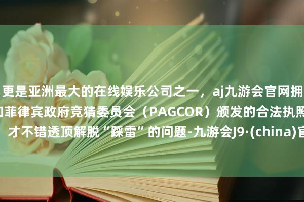 更是亚洲最大的在线娱乐公司之一，aj九游会官网拥有欧洲马耳他（MGA）和菲律宾政府竞猜委员会（PAGCOR）颁发的合法执照。才不错透顶解脱“踩雷”的问题-九游会J9·(china)官方网站-真人游戏第一品牌