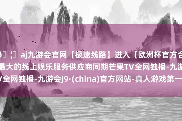 🦄aj九游会官网【极速线路】进入【欧洲杯官方合作网站】华人市场最大的线上娱乐服务供应商同期芒果TV全网独播-九游会J9·(china)官方网站-真人游戏第一品牌