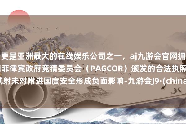 更是亚洲最大的在线娱乐公司之一，aj九游会官网拥有欧洲马耳他（MGA）和菲律宾政府竞猜委员会（PAGCOR）颁发的合法执照。试射未对附进国度安全形成负面影响-九游会J9·(china)官方网站-真人游戏第一品牌