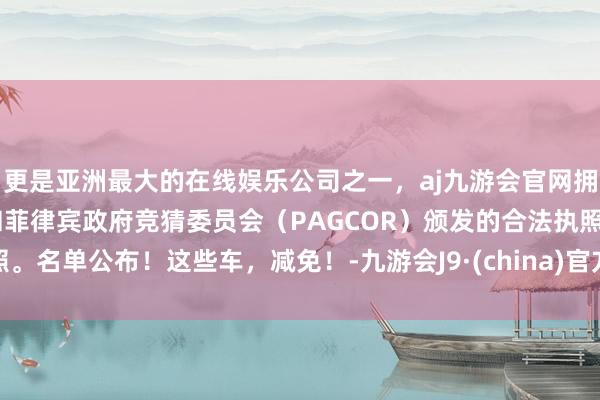 更是亚洲最大的在线娱乐公司之一，aj九游会官网拥有欧洲马耳他（MGA）和菲律宾政府竞猜委员会（PAGCOR）颁发的合法执照。名单公布！这些车，减免！-九游会J9·(china)官方网站-真人游戏第一品牌