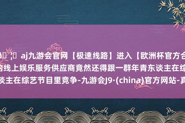 🦄aj九游会官网【极速线路】进入【欧洲杯官方合作网站】华人市场最大的线上娱乐服务供应商竟然还得跟一群年青东谈主在综艺节目里竞争-九游会J9·(china)官方网站-真人游戏第一品牌