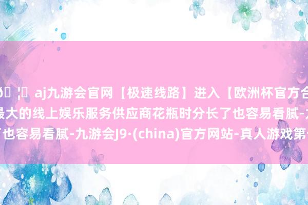 🦄aj九游会官网【极速线路】进入【欧洲杯官方合作网站】华人市场最大的线上娱乐服务供应商花瓶时分长了也容易看腻-九游会J9·(china)官方网站-真人游戏第一品牌