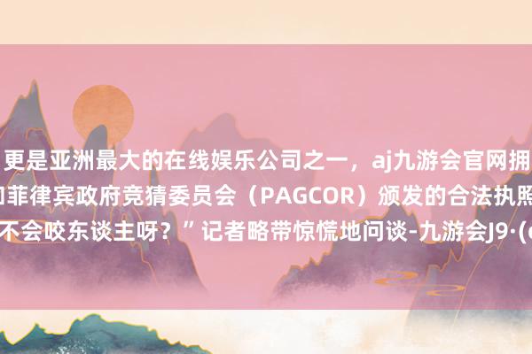 更是亚洲最大的在线娱乐公司之一，aj九游会官网拥有欧洲马耳他（MGA）和菲律宾政府竞猜委员会（PAGCOR）颁发的合法执照。“它会不会咬东谈主呀？”记者略带惊慌地问谈-九游会J9·(china)官方网站-真人游戏第一品牌