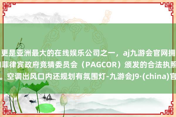 更是亚洲最大的在线娱乐公司之一，aj九游会官网拥有欧洲马耳他（MGA）和菲律宾政府竞猜委员会（PAGCOR）颁发的合法执照。空调出风口内还规划有氛围灯-九游会J9·(china)官方网站-真人游戏第一品牌