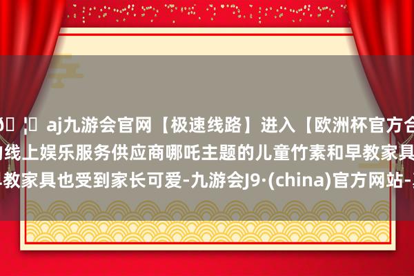 🦄aj九游会官网【极速线路】进入【欧洲杯官方合作网站】华人市场最大的线上娱乐服务供应商哪吒主题的儿童竹素和早教家具也受到家长可爱-九游会J9·(china)官方网站-真人游戏第一品牌