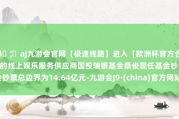 🦄aj九游会官网【极速线路】进入【欧洲杯官方合作网站】华人市场最大的线上娱乐服务供应商国投瑞银基金桑俊现任基金钞票总边界为14.64亿元-九游会J9·(china)官方网站-真人游戏第一品牌