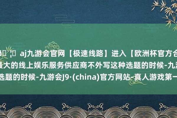 🦄aj九游会官网【极速线路】进入【欧洲杯官方合作网站】华人市场最大的线上娱乐服务供应商不外写这种选题的时候-九游会J9·(china)官方网站-真人游戏第一品牌