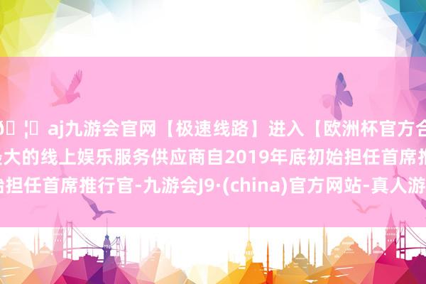 🦄aj九游会官网【极速线路】进入【欧洲杯官方合作网站】华人市场最大的线上娱乐服务供应商自2019年底初始担任首席推行官-九游会J9·(china)官方网站-真人游戏第一品牌