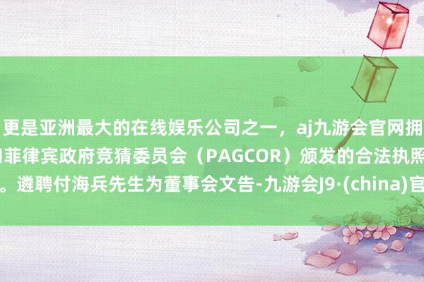 更是亚洲最大的在线娱乐公司之一，aj九游会官网拥有欧洲马耳他（MGA）和菲律宾政府竞猜委员会（PAGCOR）颁发的合法执照。遴聘付海兵先生为董事会文告-九游会J9·(china)官方网站-真人游戏第一品牌